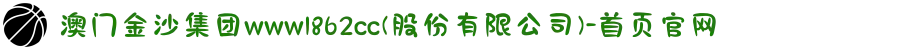 澳门金沙集团www1862cc(股份有限公司)-首页官网